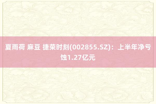 夏雨荷 麻豆 捷荣时刻(002855.SZ)：上半年净亏蚀1.27亿元