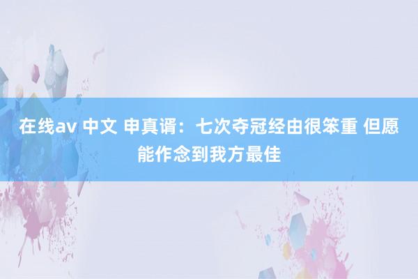 在线av 中文 申真谞：七次夺冠经由很笨重 但愿能作念到我方最佳
