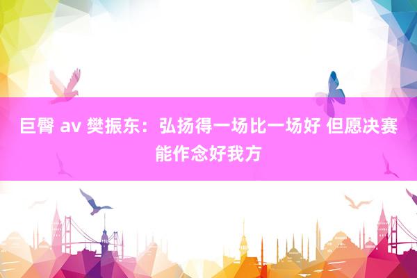 巨臀 av 樊振东：弘扬得一场比一场好 但愿决赛能作念好我方