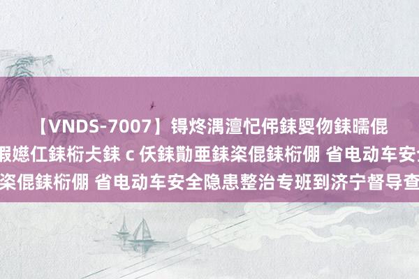 【VNDS-7007】锝炵湡澶忋伄銇娿伆銇曘倱锝?鐔熷コ銇犮仯銇﹁倢瑕嬨仜銇椼仧銇ｃ仸銇勩亜銇栥倱銇椼倗 省电动车安全隐患整治专班到济宁督导查验