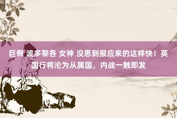 巨臀 波多黎各 女神 没思到报应来的这样快！英国行将沦为从属国，内战一触即发