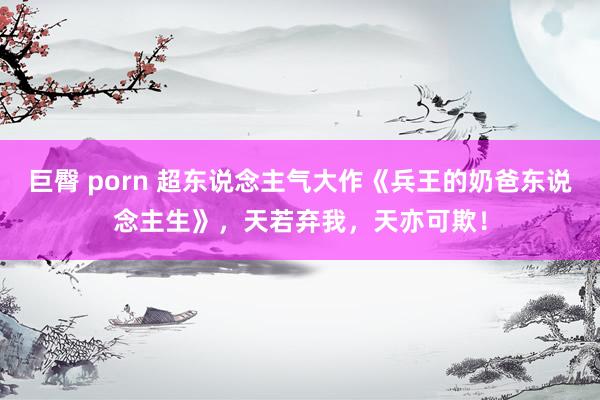 巨臀 porn 超东说念主气大作《兵王的奶爸东说念主生》，天若弃我，天亦可欺！