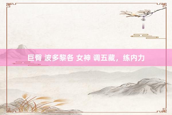 巨臀 波多黎各 女神 调五藏，练内力