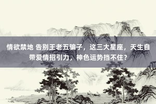 情欲禁地 告别王老五骗子，这三大星座，天生自带爱情招引力，神色运势挡不住？