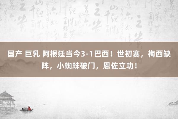 国产 巨乳 阿根廷当今3-1巴西！世初赛，梅西缺阵，小蜘蛛破门，恩佐立功！
