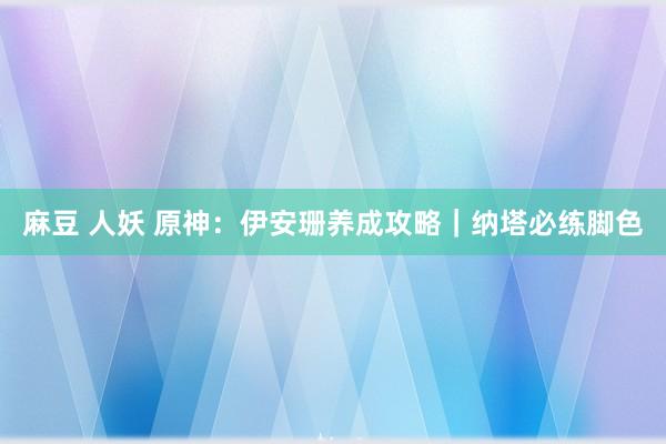 麻豆 人妖 原神:伊安珊养成攻略|纳塔必练脚色