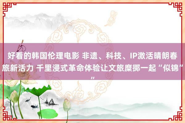 好看的韩国伦理电影 非遗、科技、IP激活晴朗春旅新活力 千里浸式革命体验让文旅糜掷一起“似锦”