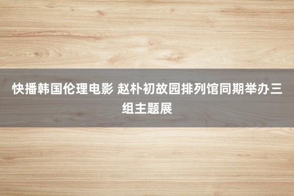快播韩国伦理电影 赵朴初故园排列馆同期举办三组主题展