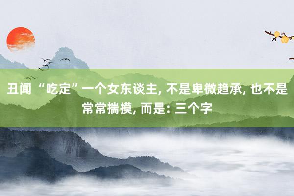 丑闻 “吃定”一个女东谈主, 不是卑微趋承, 也不是常常揣摸, 而是: 三个字