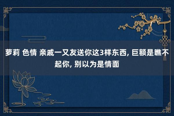 萝莉 色情 亲戚一又友送你这3样东西, 巨额是瞧不起你, 别以为是情面