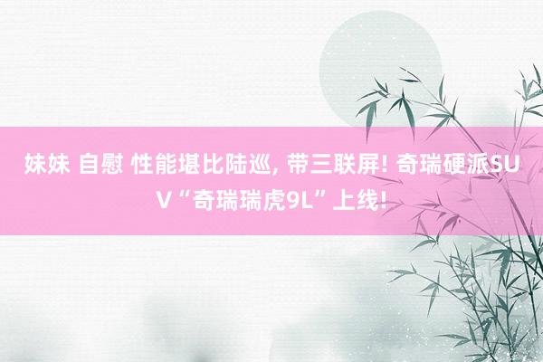 妹妹 自慰 性能堪比陆巡, 带三联屏! 奇瑞硬派SUV“奇瑞瑞虎9L”上线!