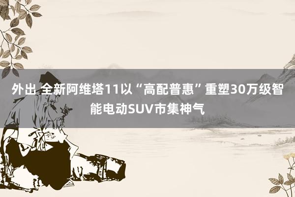 外出 全新阿维塔11以“高配普惠”重塑30万级智能电动SUV市集神气