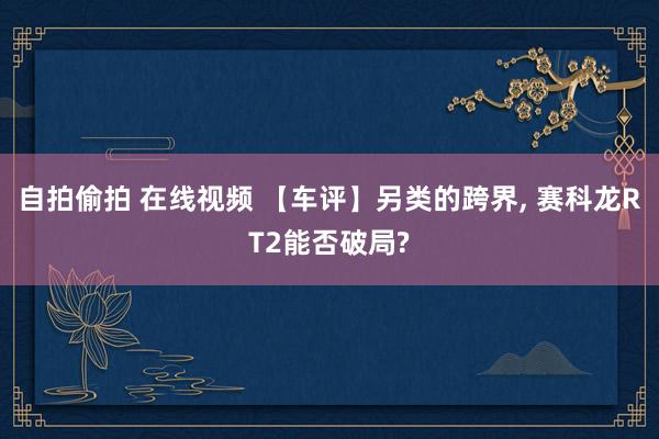 自拍偷拍 在线视频 【车评】另类的跨界, 赛科龙RT2能否破局?