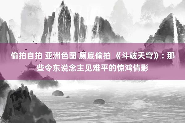 偷拍自拍 亚洲色图 厕底偷拍 《斗破天穹》: 那些令东说念主见难平的惊鸿倩影