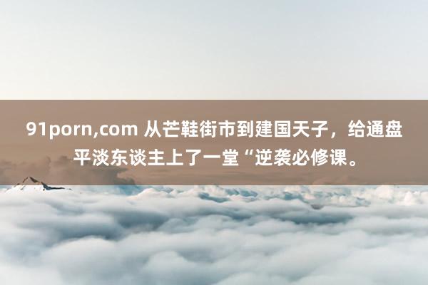 91porn,com 从芒鞋街市到建国天子，给通盘平淡东谈主上了一堂“逆袭必修课。