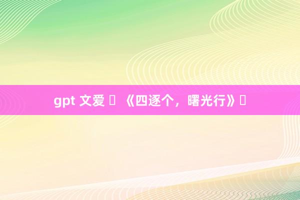 gpt 文爱 ​《四逐个，曙光行》‌