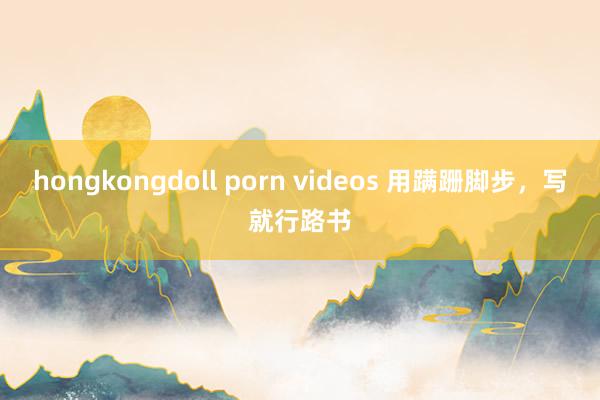 hongkongdoll porn videos 用蹒跚脚步，写就行路书
