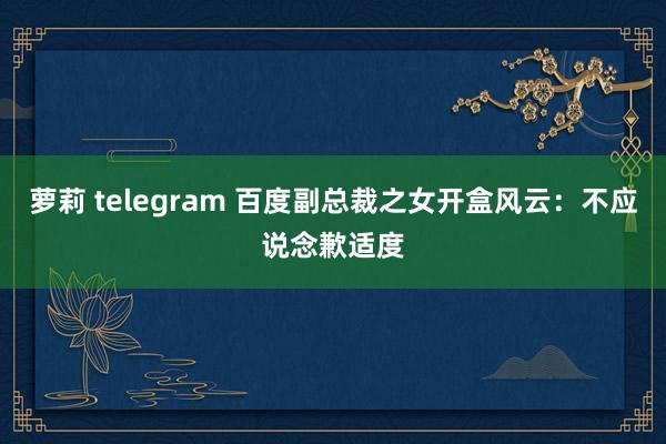 萝莉 telegram 百度副总裁之女开盒风云：不应说念歉适度