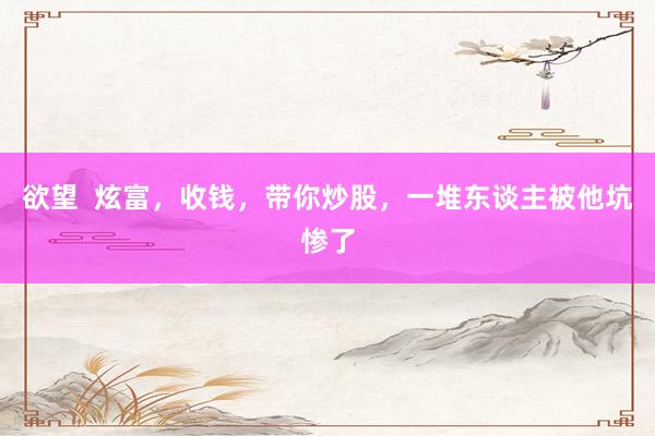 欲望  炫富，收钱，带你炒股，一堆东谈主被他坑惨了