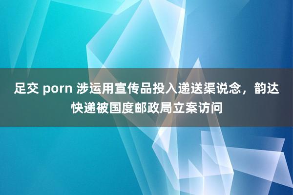 足交 porn 涉运用宣传品投入递送渠说念，韵达快递被国度邮政局立案访问